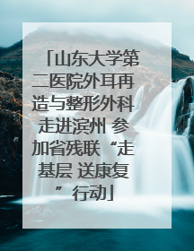 山东大学第二医院外耳再造与整形外科走进滨州 参加省残联“走基层 送康复”行动