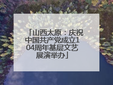 山西太原：庆祝中国共产党成立104周年基层文艺展演举办