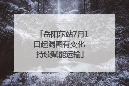 岳阳东站7月1日起调图有变化 持续赋能运输