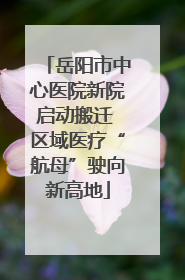 岳阳市中心医院新院启动搬迁 区域医疗“航母”驶向新高地