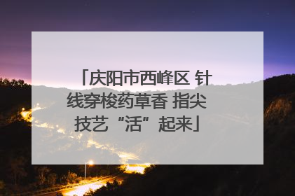庆阳市西峰区 针线穿梭药草香 指尖技艺“活”起来