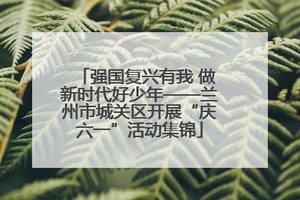 强国复兴有我 做新时代好少年——兰州市城关区开展“庆六一”活动集锦