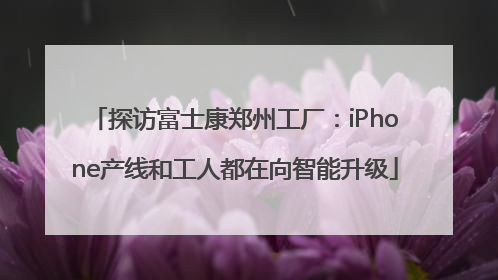 探访富士康郑州工厂：iPhone产线和工人都在向智能升级