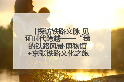 探访铁路文脉 见证时代跨越——“我的铁路风景·博物馆+京张铁路文化之旅”活动在京启动