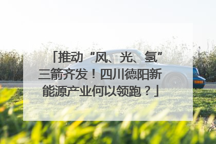 推动“风、光、氢”三箭齐发！四川德阳新能源产业何以领跑？