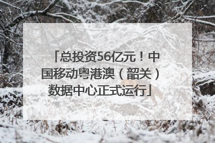 总投资56亿元！中国移动粤港澳（韶关）数据中心正式运行