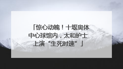 惊心动魄！十堰奥体中心球馆内，太和护士上演“生死时速”