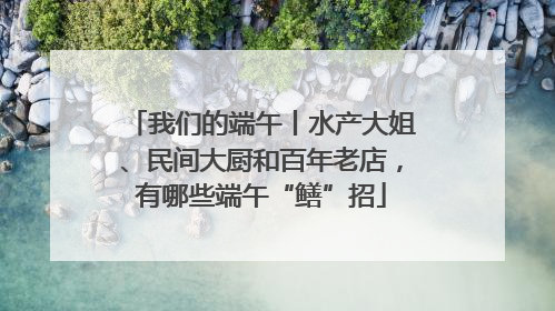 我们的端午丨水产大姐、民间大厨和百年老店，有哪些端午“鳝”招