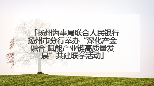 扬州海事局联合人民银行扬州市分行举办“深化产金融合 赋能产业链高质量发展”共建联学活动