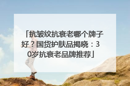 抗皱纹抗衰老哪个牌子好？国货护肤品揭晓：30岁抗衰老品牌推荐