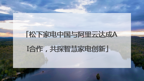 松下家电中国与阿里云达成AI合作，共探智慧家电创新