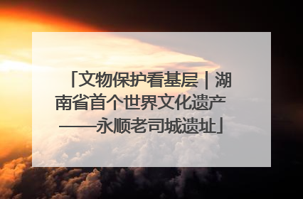 文物保护看基层｜湖南省首个世界文化遗产——永顺老司城遗址