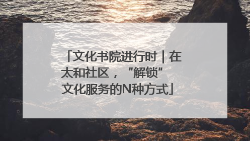 文化书院进行时｜在太和社区，“解锁” 文化服务的N种方式