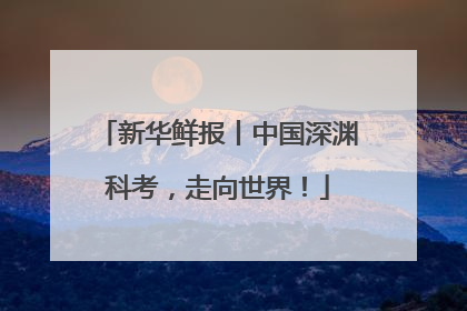 新华鲜报丨中国深渊科考，走向世界！