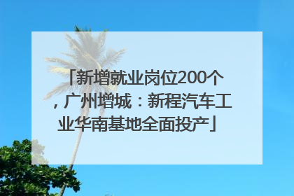 新增就业岗位200个，广州增城：新程汽车工业华南基地全面投产