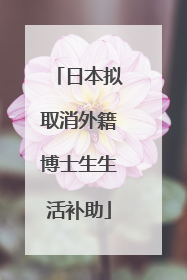日本拟取消外籍博士生生活补助