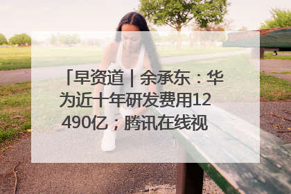 早资道｜余承东：华为近十年研发费用12490亿；腾讯在线视频重大组织调整