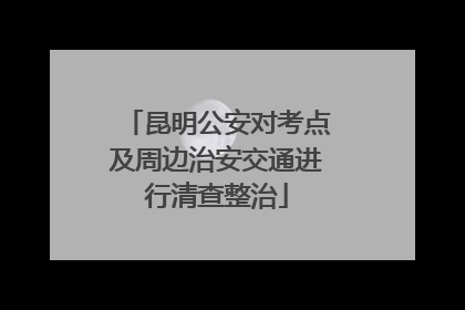 昆明公安对考点及周边治安交通进行清查整治