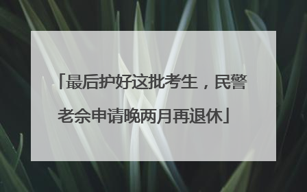 最后护好这批考生，民警老佘申请晚两月再退休