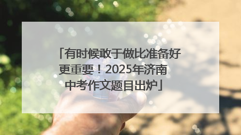 有时候敢于做比准备好更重要！2025年济南中考作文题目出炉