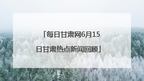 每日甘肃网6月15日甘肃热点新闻回顾
