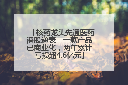 核药龙头先通医药港股递表：一款产品已商业化，两年累计亏损超4.6亿元