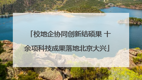 校地企协同创新结硕果 十余项科技成果落地北京大兴