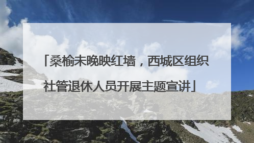 桑榆未晚映红墙，西城区组织社管退休人员开展主题宣讲