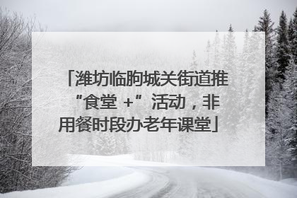 潍坊临朐城关街道推“食堂 +”活动，非用餐时段办老年课堂