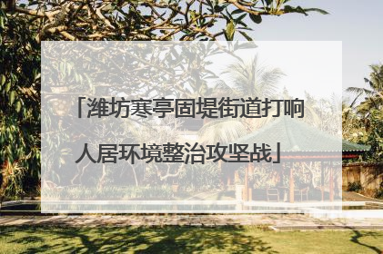 潍坊寒亭固堤街道打响人居环境整治攻坚战
