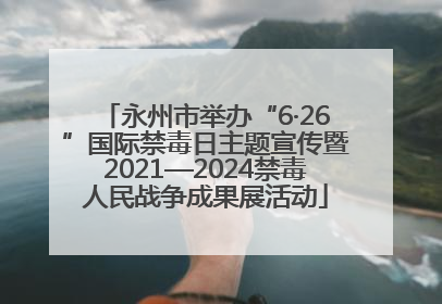 永州市举办“6·26”国际禁毒日主题宣传暨2021—2024禁毒人民战争成果展活动