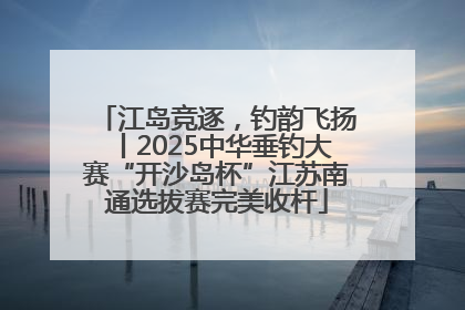 江岛竞逐，钓韵飞扬丨2025中华垂钓大赛“开沙岛杯”江苏南通选拔赛完美收杆