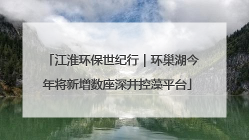 江淮环保世纪行｜环巢湖今年将新增数座深井控藻平台