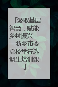 汲取基层智慧，赋能乡村振兴——新乡市委党校举行选调生培训课