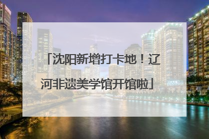 沈阳新增打卡地！辽河非遗美学馆开馆啦