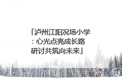 泸州江阳况场小学：心光点亮成长路 研讨共筑向未来