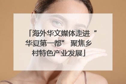 海外华文媒体走进“华夏第一都” 聚焦乡村特色产业发展