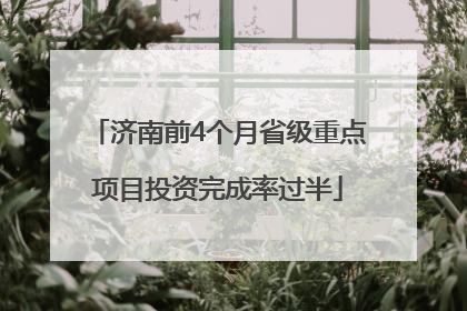 济南前4个月省级重点项目投资完成率过半
