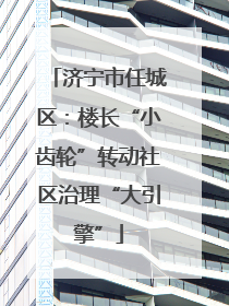 济宁市任城区：楼长“小齿轮”转动社区治理“大引擎”