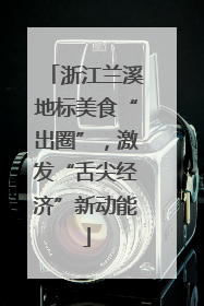 浙江兰溪地标美食“出圈”，激发“舌尖经济”新动能