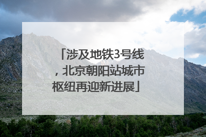 涉及地铁3号线，北京朝阳站城市枢纽再迎新进展