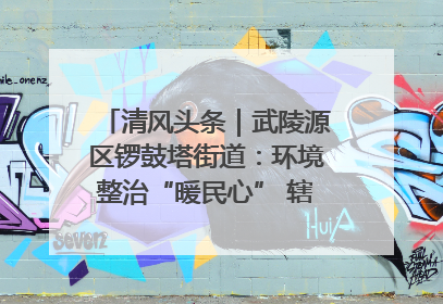 清风头条｜武陵源区锣鼓塔街道：环境整治“暖民心” 辖区面貌“靓”起来