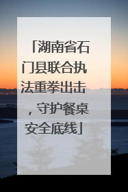 湖南省石门县联合执法重拳出击，守护餐桌安全底线