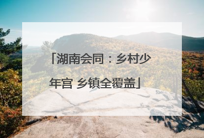湖南会同：乡村少年宫 乡镇全覆盖
