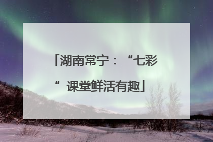 湖南常宁：“七彩”课堂鲜活有趣