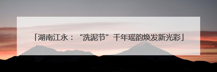 湖南江永：“洗泥节”千年瑶韵焕发新光彩