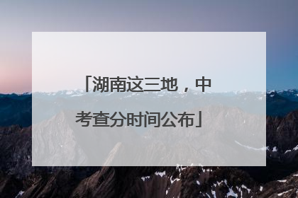 湖南这三地，中考查分时间公布