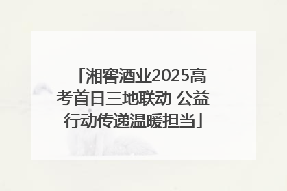 湘窖酒业2025高考首日三地联动 公益行动传递温暖担当