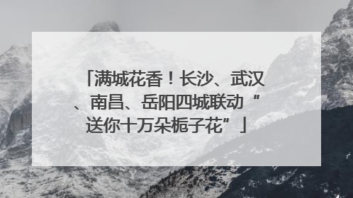 满城花香！长沙、武汉、南昌、岳阳四城联动“送你十万朵栀子花”