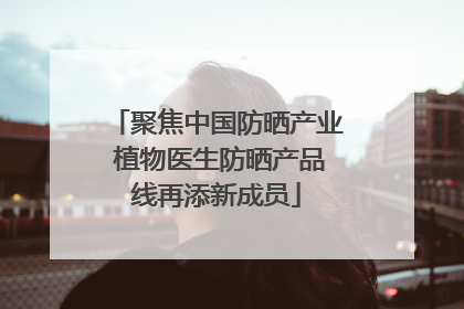 聚焦中国防晒产业 植物医生防晒产品线再添新成员